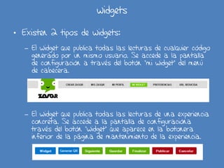 widgets
• Existen 2 tipos de widgets:
– El widget que publica todas las lecturas de cualquier código
generado por un mismo usuario. Se accede a la pantalla
de configuración a través del botón “mi widget” del menú
de cabecera.
– El widget que publica todas las lecturas de una experiencia
concreta. Se accede a la pantalla de configuracióna
través del botón “widget” que aparece en la botonera
inferior de la página de mantenimiento de la experiencia.
 