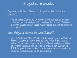 Preguntas frecuentes
• ¿y con el lector Zasqr solo puedo leer códigos
Zasqr?
– No, el lector Zasqr es un lector universal capaz de leer
cualquier tipo de código QR y código de barras. Además,
el lector Zasqr es 10 veces más rápido que otros lectores
de códigos.
• ¿me obliga a darme de alta Zasqr?
– NO, cuando instalas Zasqr puedes optar por utilizarlo de
forma “anónima” (sin darte de alta). Eso hará que el
lector Zasqr sea capaz de leer cualquier código estándar.
En cuanto quieras leer un código creado con Zasqr, la
APP te pedirá que te des de alta para poder acceder a
toda la funcionalidad de la experiencia.
 
