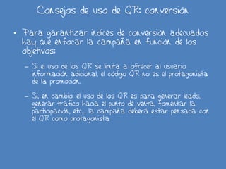 Consejos de uso de QR: conversión
• Para garantizar índices de conversión adecuados
hay que enfocar la campaña en función de los
objetivos:
– Si el uso de los QR se limita a ofrecer al usuario
información adicional, el código QR no es el protagonista
de la promoción.
– Si, en cambio, el uso de los QR es para generar leads,
generar tráfico hacia el punto de venta, fomentar la
participación, etc… la campaña deberá estar pensada con
el QR como protagonista
 