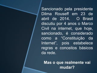 Sancionado pela presidente
Dilma Rouseff em 23 de
abril de 2014. O Brasil
discutiu por 4 anos o Marco
Civil na internet, que hoje,
sancionado, é considerado
como a “Constituição da
Internet”, pois estabelece
regras e conceitos básicos
da rede.
Mas o que realmente vai
mudar?
 