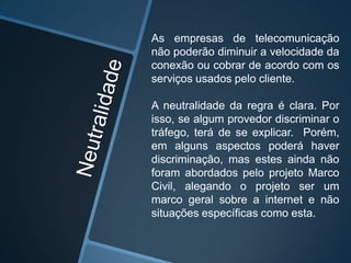 As empresas de telecomunicação
não poderão diminuir a velocidade da
conexão ou cobrar de acordo com os
serviços usados pelo cliente.
A neutralidade da regra é clara. Por
isso, se algum provedor discriminar o
tráfego, terá de se explicar. Porém,
em alguns aspectos poderá haver
discriminação, mas estes ainda não
foram abordados pelo projeto Marco
Civil, alegando o projeto ser um
marco geral sobre a internet e não
situações específicas como esta.
 