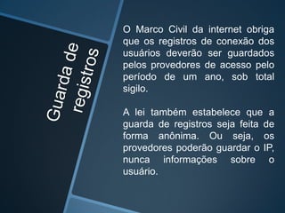 O Marco Civil da internet obriga
que os registros de conexão dos
usuários deverão ser guardados
pelos provedores de acesso pelo
período de um ano, sob total
sigilo.
A lei também estabelece que a
guarda de registros seja feita de
forma anônima. Ou seja, os
provedores poderão guardar o IP,
nunca informações sobre o
usuário.
 