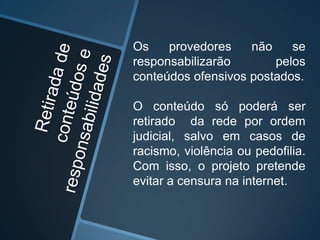Os provedores não se
responsabilizarão pelos
conteúdos ofensivos postados.
O conteúdo só poderá ser
retirado da rede por ordem
judicial, salvo em casos de
racismo, violência ou pedofilia.
Com isso, o projeto pretende
evitar a censura na internet.
 
