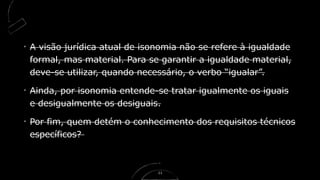 A visão jurídica atual de isonomia não se refere à igualdade
formal, mas material. Para se garantir a igualdade material,
deve-se utilizar, quando necessário, o verbo “igualar”.
Ainda, por isonomia entende-se tratar igualmente os iguais
e desigualmente os desiguais.
Por fim, quem detém o conhecimento dos requisitos técnicos
específicos?
11
 