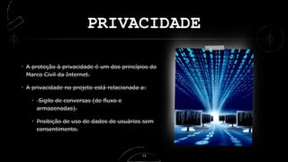 PRIVACIDADE
A proteção à privacidade é um dos princípios do
Marco Civil da Internet.
A privacidade no projeto está relacionada a:
Sigilo de conversas (de fluxo e
armazenadas).
Proibição de uso de dados de usuários sem
consentimento.
12
 