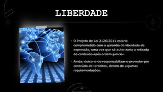 LIBERDADE
O Projeto de Lei 2126/2011 estaria
comprometido com a garantia de liberdade de
expressão, uma vez que só autorizaria a retirada
de conteúdo após ordem judicial.
Ainda, deixaria de responsabilizar o provedor por
conteúdo de terceiros, dentro de algumas
regulamentações.
13
 