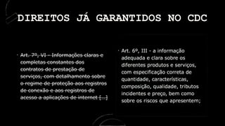 Art. 7º, VI - Informações claras e
completas constantes dos
contratos de prestação de
serviços, com detalhamento sobre
o regime de proteção aos registros
de conexão e aos registros de
acesso a aplicações de internet […]
DIREITOS JÁ GARANTIDOS NO CDC
 