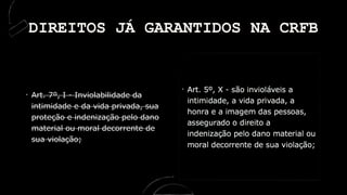 Art. 7º, I - Inviolabilidade da
intimidade e da vida privada, sua
proteção e indenização pelo dano
material ou moral decorrente de
sua violação;
DIREITOS JÁ GARANTIDOS NA CRFB
 