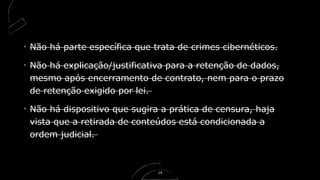 Não há parte específica que trata de crimes cibernéticos.
Não há explicação/justificativa para a retenção de dados,
mesmo após encerramento de contrato, nem para o prazo
de retenção exigido por lei.
Não há dispositivo que sugira a prática de censura, haja
vista que a retirada de conteúdos está condicionada a
ordem judicial.
19
 