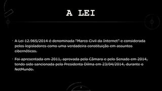 A LEI
A Lei 12.965/2014 é denominada “Marco Civil da Internet” e considerada
pelos legisladores como uma verdadeira constituição em assuntos
cibernéticos.
Foi apresentada em 2011, aprovada pela Câmara e pelo Senado em 2014,
tendo sido sancionada pela Presidenta Dilma em 23/04/2014, durante o
NetMundo.
2
 