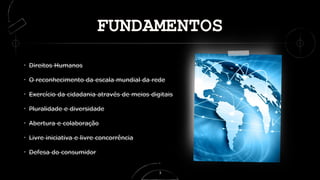 FUNDAMENTOS
Direitos Humanos
O reconhecimento da escala mundial da rede
Exercício da cidadania através de meios digitais
Pluralidade e diversidade
Abertura e colaboração
Livre iniciativa e livre concorrência
Defesa do consumidor
3
 