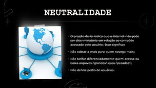 NEUTRALIDADE
O projeto de lei indica que a internet não pode
ser discriminatória em relação ao conteúdo
acessado pelo usuário. Isso significa:
Não cobrar a mais para quem navega mais;
Não tarifar diferenciadamente quem acessa ou
baixa arquivos “grandes” e/ou “pesados”;
Não definir perfis de usuários.
5
 