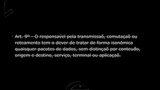 Art. 9º - O responsável pela transmissão, comutacão ou̧
roteamento tem o dever de tratar de forma isonomicâ
quaisquer pacotes de dados, sem distincão por conteúdo,̧
origem e destino, servico, terminal ou aplicacão.̧ ̧
9
 