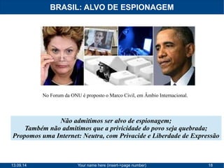 BRASIL: ALVO DE ESPIONAGEM 
No Forum da ONU é proposto o Marco Civil, em Âmbio Internacional. 
Não admitimos ser alvo de espionagem; 
Também não admitimos que a privicidade do povo seja quebrada; 
Propomos uma Internet: Neutra, com Privacide e Liberdade de Expressão 
13.09.14 Your name here (insert->page number) 18 
 