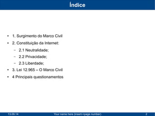 Índice 
● 1. Surgimento do Marco Civil 
● 2. Constituição da Internet: 
– 2.1 Neutralidade; 
– 2.2 Privacidade; 
– 2.3 Liberdade; 
● 3. Lei 12.965 – O Marco Civil 
● 4 Principais questionamentos 
13.09.14 Your name here (insert->page number) 2 
 
