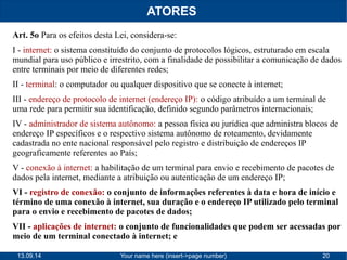 ATORES 
Art. 5o Para os efeitos desta Lei, considera-se: 
I - internet: o sistema constituído do conjunto de protocolos lógicos, estruturado em escala 
mundial para uso público e irrestrito, com a finalidade de possibilitar a comunicação de dados 
entre terminais por meio de diferentes redes; 
II - terminal: o computador ou qualquer dispositivo que se conecte à internet; 
III - endereço de protocolo de internet (endereço IP): o código atribuído a um terminal de 
uma rede para permitir sua identificação, definido segundo parâmetros internacionais; 
IV - administrador de sistema autônomo: a pessoa física ou jurídica que administra blocos de 
endereço IP específicos e o respectivo sistema autônomo de roteamento, devidamente 
cadastrada no ente nacional responsável pelo registro e distribuição de endereços IP 
geograficamente referentes ao País; 
V - conexão à internet: a habilitação de um terminal para envio e recebimento de pacotes de 
dados pela internet, mediante a atribuição ou autenticação de um endereço IP; 
VI - registro de conexão: o conjunto de informações referentes à data e hora de início e 
término de uma conexão à internet, sua duração e o endereço IP utilizado pelo terminal 
para o envio e recebimento de pacotes de dados; 
VII - aplicações de internet: o conjunto de funcionalidades que podem ser acessadas por 
meio de um terminal conectado à internet; e 
13.09.14 Your name here (insert->page number) 20 
 