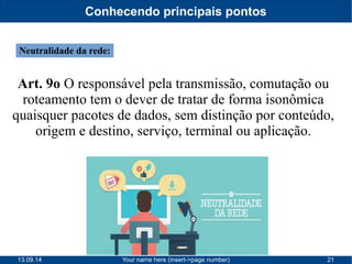 Conhecendo principais pontos 
Neutralidade da rede: 
Art. 9o O responsável pela transmissão, comutação ou 
roteamento tem o dever de tratar de forma isonômica 
quaisquer pacotes de dados, sem distinção por conteúdo, 
origem e destino, serviço, terminal ou aplicação. 
13.09.14 Your name here (insert->page number) 21 
 