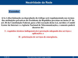 Neutrlidade da Rede 
Excessões 
§ 1o A discriminação ou degradação do tráfego será regulamentada nos termos 
das atribuições privativas do Presidente da República previstas no inciso IV do 
art. 84 da Constituição Federal, para a fiel execução desta Lei, ouvidos o Comitê 
Gestor da Internet e a Agência Nacional de Telecomunicações, e somente poderá 
decorrer de: 
I - requisitos técnicos indispensáveis à prestação adequada dos serviços e 
aplicações; e 
II - priorização de serviços de emergência. 
13.09.14 Your name here (insert->page number) 23 
 