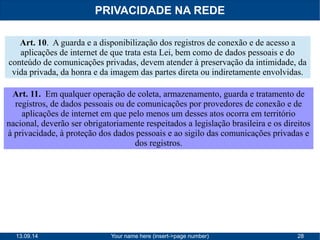 PRIVACIDADE NA REDE 
Art. 10. A guarda e a disponibilização dos registros de conexão e de acesso a 
aplicações de internet de que trata esta Lei, bem como de dados pessoais e do 
conteúdo de comunicações privadas, devem atender à preservação da intimidade, da 
vida privada, da honra e da imagem das partes direta ou indiretamente envolvidas. 
Art. 11. Em qualquer operação de coleta, armazenamento, guarda e tratamento de 
registros, de dados pessoais ou de comunicações por provedores de conexão e de 
aplicações de internet em que pelo menos um desses atos ocorra em território 
nacional, deverão ser obrigatoriamente respeitados a legislação brasileira e os direitos 
à privacidade, à proteção dos dados pessoais e ao sigilo das comunicações privadas e 
dos registros. 
13.09.14 Your name here (insert->page number) 28 
 