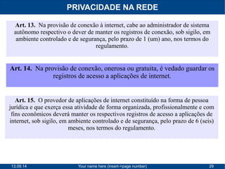 PRIVACIDADE NA REDE 
Art. 13. Na provisão de conexão à internet, cabe ao administrador de sistema 
autônomo respectivo o dever de manter os registros de conexão, sob sigilo, em 
ambiente controlado e de segurança, pelo prazo de 1 (um) ano, nos termos do 
regulamento. 
Art. 14. Na provisão de conexão, onerosa ou gratuita, é vedado guardar os 
registros de acesso a aplicações de internet. 
Art. 15. O provedor de aplicações de internet constituído na forma de pessoa 
jurídica e que exerça essa atividade de forma organizada, profissionalmente e com 
fins econômicos deverá manter os respectivos registros de acesso a aplicações de 
internet, sob sigilo, em ambiente controlado e de segurança, pelo prazo de 6 (seis) 
meses, nos termos do regulamento. 
13.09.14 Your name here (insert->page number) 29 
 