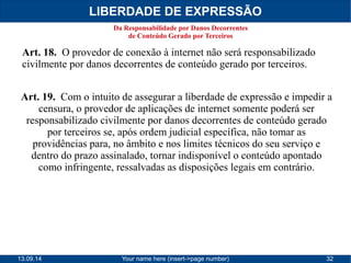 LIBERDADE DE EXPRESSÃO 
Da Responsabilidade por Danos Decorrentes 
de Conteúdo Gerado por Terceiros 
Art. 18. O provedor de conexão à internet não será responsabilizado 
civilmente por danos decorrentes de conteúdo gerado por terceiros. 
Art. 19. Com o intuito de assegurar a liberdade de expressão e impedir a 
censura, o provedor de aplicações de internet somente poderá ser 
responsabilizado civilmente por danos decorrentes de conteúdo gerado 
por terceiros se, após ordem judicial específica, não tomar as 
providências para, no âmbito e nos limites técnicos do seu serviço e 
dentro do prazo assinalado, tornar indisponível o conteúdo apontado 
como infringente, ressalvadas as disposições legais em contrário. 
13.09.14 Your name here (insert->page number) 32 
 