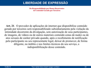 LIBERDADE DE EXPRESSÃO 
Da Responsabilidade por Danos Decorrentes 
de Conteúdo Gerado por Terceiros 
Art. 21. O provedor de aplicações de internet que disponibilize conteúdo 
gerado por terceiros será responsabilizado subsidiariamente pela violação da 
intimidade decorrente da divulgação, sem autorização de seus participantes, 
de imagens, de vídeos ou de outros materiais contendo cenas de nudez ou de 
atos sexuais de caráter privado quando, após o recebimento de notificação 
pelo participante ou seu representante legal, deixar de promover, de forma 
diligente, no âmbito e nos limites técnicos do seu serviço, a 
indisponibilização desse conteúdo. 
13.09.14 Your name here (insert->page number) 33 
 