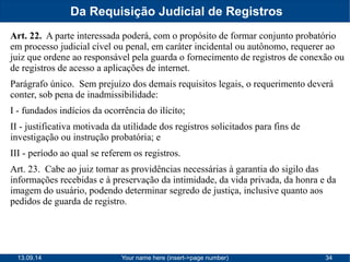 Da Requisição Judicial de Registros 
Art. 22. A parte interessada poderá, com o propósito de formar conjunto probatório 
em processo judicial cível ou penal, em caráter incidental ou autônomo, requerer ao 
juiz que ordene ao responsável pela guarda o fornecimento de registros de conexão ou 
de registros de acesso a aplicações de internet. 
Parágrafo único. Sem prejuízo dos demais requisitos legais, o requerimento deverá 
conter, sob pena de inadmissibilidade: 
I - fundados indícios da ocorrência do ilícito; 
II - justificativa motivada da utilidade dos registros solicitados para fins de 
investigação ou instrução probatória; e 
III - período ao qual se referem os registros. 
Art. 23. Cabe ao juiz tomar as providências necessárias à garantia do sigilo das 
informações recebidas e à preservação da intimidade, da vida privada, da honra e da 
imagem do usuário, podendo determinar segredo de justiça, inclusive quanto aos 
pedidos de guarda de registro. 
13.09.14 Your name here (insert->page number) 34 
 