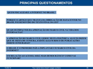 PRINCIPAIS QUESTIONAMENTOS 
QUEM FISCALIZARÁ A INTERNET NO BRASIL? 
PORQUE O ARTIGO QUE TRATAVA DA OBRIGAÇÃO DE DATACENTER NO 
BRASIL FOI REMOVIDO DO TEXTO FINAL DA LEI? 
QUAIS OS IMPACTOS DA APROVAÇÃO DO MARCO CIVIL NA VIDA DOS 
INTERNAUTAS? 
A APROVAÇÃO DO MARCO CIVIL GEROU MUITA POLÊMICA. ALGUNS DIZEM 
QUE SE TRATA DE CENSURA, EXISTE ALGUM RISCO DE PUBLICAÇÕES 
SEREM CENSURADAS? 
O BRASIL É O PRIMEIRO PAÍS A IMPLANTAR UM MARCO CIVIL DA 
INTERNET? 
EM RELAÇÃO AO ACESSO, SERÁ MAIS DEMOCRÁTICO? COMO VAI 
FUNCIONAR? 
13.09.14 Your name here (insert->page number) 35 
