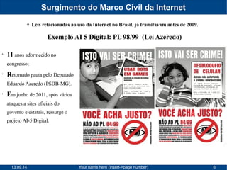 Surgimento do Marco Civil da Internet 
➔ Leis relacionadas ao uso da Internet no Brasil, já tramitavam antes de 2009. 
Exemplo AI 5 Digital: PL 98/99 (Lei Azeredo) 
• 11 anos adormecido no 
congresso; 
• Retomado pauta pelo Deputado 
Eduardo Azeredo (PSDB-MG). 
• Em junho de 2011, após vários 
ataques a sites oficiais do 
governo e estatais, ressurge o 
projeto AI-5 Digital. 
13.09.14 Your name here (insert->page number) 6 
 