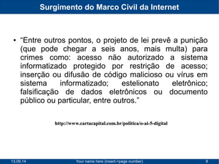 Surgimento do Marco Civil da Internet 
● “Entre outros pontos, o projeto de lei prevê a punição 
(que pode chegar a seis anos, mais multa) para 
crimes como: acesso não autorizado a sistema 
informatizado protegido por restrição de acesso; 
inserção ou difusão de código malicioso ou vírus em 
sistema informatizado; estelionato eletrônico; 
falsificação de dados eletrônicos ou documento 
público ou particular, entre outros.” 
hhttttpp::////wwwwww..ccaarrttaaccaappiittaall..ccoomm..bbrr//ppoolliittiiccaa//oo--aaii--55--ddiiggiittaall 
13.09.14 Your name here (insert->page number) 8 
 