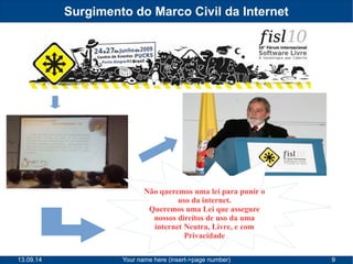 Surgimento do Marco Civil da Internet 
Não queremos uma lei para punir o 
uso da internet. 
Queremos uma Lei que assegure 
nossos direitos de uso da uma 
internet Neutra, Livre, e com 
Privacidade 
13.09.14 Your name here (insert->page number) 9 
 