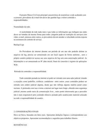 O projeto Marco Civil tem principal característica de neutralizar a rede acabando com
a censuras ,provedores de e-mail tem dever der guardar logs e retirar conteúdo e
responsabilidades.
Neutralidade da rede.
A neutralidade da rede nada mais é que todas as informações que trafegam nas redes
dever ser tratadas da mesma forma para todos ,ninguém pode ter restrições de serviços com
vídeo ,e-mail ,músicas entre outros, os provedores devem atender a velocidade correta exposta
na assinatura do contrato de serviço.
Backup Logs
Os Provedores de internet durante um período de um ano não poderão deletar os
arquivos de log, precisa ser armazenado em um local seguro de forma anônima , nem o
próprio usuário poderá ter acesso aos seus arquivos de log sem uma autorização judicial. As
Informações a ser armazenada ao IP ,data inicial, finais de conexões e registro de aplicações
Web.
Retirada de conteúdos e responsabilidade
Todo conteúdo postado na internet só pode ser retirado com uma ação judicial ,tirando
a exceções como pedofilia ,violência ,vandalismo entre outros ,esses conteúdos podem ser
retirado sem ordem judicial alguma, desde que não infrinja alguma matéria penal como
racismo. A pretensão com isso e torna a internet um lugar mais limpo ,obtendo uma segurança
judicial ,mesmo sendo meio de comunicação livre , outro ponto interessante que o provedor
não é mais responsável pelo conteúdo ofensivo postado pelo usuário,todo material colocado
na rede e responsabilidade do usuário .
2. CONSIDERAÇÕES FINAIS
Deve ser breve, baseadas em fatos reais. Apresentar deduções lógicas e correspondentes aos
objetivos propostos. Apresentar recomendações e sugestões para trabalhos futuros.
REFERÊNCIAS
 