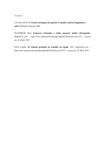 Exemplos:
CAVALCANTI, M. Gestão estratégica de negócios. Evolução, cenário, diagnóstico e
ação. São Paulo: Pioneira, 2001.
OLAVSRUD, Thor. Empresas orientadas a dados possuem melhor desempenho.
Disponível em: < http://www.santacruz.br/ojs/index.php/JICEX/article/view/531>. Acesso
em: 22 Abril. 2015.
PATI, Camila. 10 Atitudes proibidas no trabalho em equipe. 2013. Disponível em: <
http://www.santacruz.br/ojs/index.php/JICEX/article/view/675>. Acesso em: 22 Abril. 2015.
 