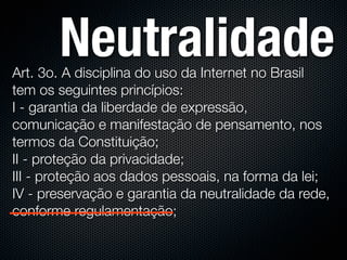 Neutralidade
Art. 3o. A disciplina do uso da Internet no Brasil
tem os seguintes princípios:
I - garantia da liberdade de expressão,
comunicação e manifestação de pensamento, nos
termos da Constituição;
II - proteção da privacidade;
III - proteção aos dados pessoais, na forma da lei;
IV - preservação e garantia da neutralidade da rede,
conforme regulamentação;
 