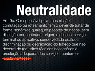 Neutralidade
Art. 9o. O responsável pela transmissão,
comutação ou roteamento tem o dever de tratar de
forma isonômica quaisquer pacotes de dados, sem
distinção por conteúdo, origem e destino, serviço,
terminal ou aplicativo, sendo vedada qualquer
discriminação ou degradação do tráfego que não
decorra de requisitos técnicos necessários à
prestação adequada dos serviços, conforme
regulamentação
 