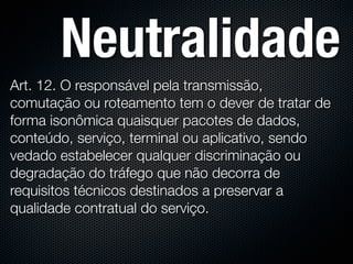 Neutralidade
Art. 12. O responsável pela transmissão,
comutação ou roteamento tem o dever de tratar de
forma isonômica quaisquer pacotes de dados,
conteúdo, serviço, terminal ou aplicativo, sendo
vedado estabelecer qualquer discriminação ou
degradação do tráfego que não decorra de
requisitos técnicos destinados a preservar a
qualidade contratual do serviço.
 
