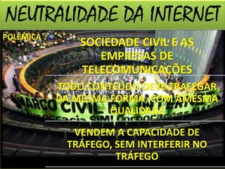 NEUTRALIDADE DA INTERNET 
POLÊMICA SOCIEDADE CIVIL E AS 
EMPRESAS DE 
TELECOMUNICAÇÕES 
TODO CONTEÚDO DEVE TRAFEGAR 
DA MESMA FORMA, COM AMESMA 
QUALIDADE 
VENDEM A CAPACIDADE DE 
TRÁFEGO, SEM INTERFERIR NO 
TRÁFEGO 
 