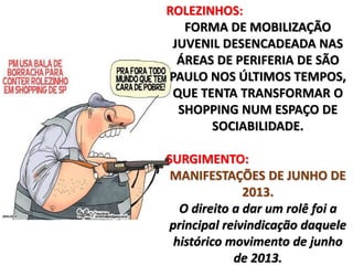 ROLEZINHOS: 
FORMA DE MOBILIZAÇÃO 
JUVENIL DESENCADEADA NAS 
ÁREAS DE PERIFERIA DE SÃO 
PAULO NOS ÚLTIMOS TEMPOS, 
QUE TENTA TRANSFORMAR O 
SHOPPING NUM ESPAÇO DE 
SOCIABILIDADE. 
SURGIMENTO: 
MANIFESTAÇÕES DE JUNHO DE 
2013. 
O direito a dar um rolê foi a 
principal reivindicação daquele 
histórico movimento de junho 
de 2013. 
 