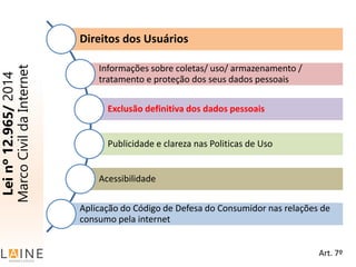 Leinº12.965/2014
MarcoCivildaInternet
Direitos dos Usuários
Informações sobre coletas/ uso/ armazenamento /
tratamento e proteção dos seus dados pessoais
Exclusão definitiva dos dados pessoais
Publicidade e clareza nas Politicas de Uso
Acessibilidade
Aplicação do Código de Defesa do Consumidor nas relações de
consumo pela internet
Art. 7º
 
