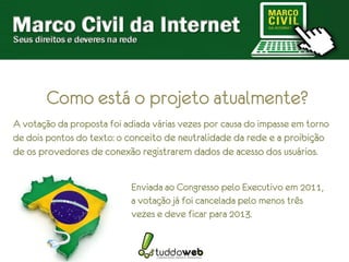 Como está o projeto atualmente?
A votação da proposta foi adiada várias vezes por causa do impasse em torno
de dois pontos do texto: o conceito de neutralidade da rede e a proibição
de os provedores de conexão registrarem dados de acesso dos usuários.


                            Enviada ao Congresso pelo Executivo em 2011,
                            a votação já foi cancelada pelo menos três
                            vezes e deve ficar para 2013.
 