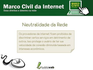 Neutralidade da Rede
Os provedores de internet ficam proibidos de
discriminar certos serviços em detrimento de
outros. Isso protege o usuário de ter sua
velocidade de conexão diminuída baseada em
interesses econômicos.
 