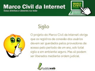Sigilo
O projeto do Marco Civil da Internet obriga
que os registros de conexão dos usuários
devem ser guardados pelos provedores de
acesso pelo período de um ano, sob total
sigilo e em ambiente seguro. Mas só podem
ser liberados mediante ordem judicial.
 