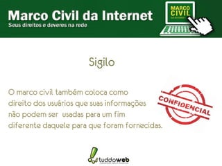 Sigilo

O marco civil também coloca como
direito dos usuários que suas informações
não podem ser usadas para um fim
diferente daquele para que foram fornecidas.
 