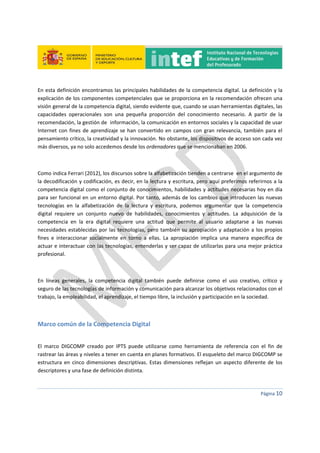  
 
 
 
Página 10 
 
En esta definición encontramos las principales habilidades de la competencia digital. La definición y la 
explicación de los componentes competenciales que se proporciona en la recomendación ofrecen una 
visión general de la competencia digital, siendo evidente que, cuando se usan herramientas digitales, las 
capacidades  operacionales  son  una  pequeña  proporción  del  conocimiento  necesario.  A  partir  de  la 
recomendación, la gestión de  información, la comunicación en entornos sociales y la capacidad de usar 
Internet con fines de aprendizaje se han convertido en campos con gran relevancia, también para el 
pensamiento crítico, la creatividad y la innovación. No obstante, los dispositivos de acceso son cada vez 
más diversos, ya no solo accedemos desde los ordenadores que se mencionaban en 2006. 
 
Como indica Ferrari (2012), los discursos sobre la alfabetización tienden a centrarse  en el argumento de 
la decodificación y codificación, es decir, en la lectura y escritura, pero aquí preferimos referirnos a la 
competencia digital como el conjunto de conocimientos, habilidades y actitudes necesarias hoy en día 
para ser funcional en un entorno digital. Por tanto, además de los cambios que introducen las nuevas 
tecnologías  en  la  alfabetización  de  la  lectura  y  escritura,  podemos  argumentar  que  la  competencia 
digital  requiere  un  conjunto  nuevo  de  habilidades,  conocimientos  y  actitudes.  La  adquisición  de  la 
competencia  en  la  era  digital  requiere  una  actitud  que  permite  al  usuario  adaptarse  a  las  nuevas 
necesidades establecidas por las tecnologías, pero también su apropiación y adaptación a los propios 
fines  e  interaccionar  socialmente  en  torno  a  ellas.  La  apropiación  implica  una  manera  específica  de 
actuar e interactuar con las tecnologías, entenderlas y ser capaz de utilizarlas para una mejor práctica 
profesional. 
 
En  líneas  generales,  la  competencia  digital  también  puede  definirse  como  el  uso  creativo,  crítico  y 
seguro de las tecnologías de información y comunicación para alcanzar los objetivos relacionados con el 
trabajo, la empleabilidad, el aprendizaje, el tiempo libre, la inclusión y participación en la sociedad. 
 
Marco común de la Competencia Digital 
 
El  marco  DIGCOMP  creado  por  IPTS  puede  utilizarse  como  herramienta  de  referencia  con  el  fin  de 
rastrear las áreas y niveles a tener en cuenta en planes formativos. El esqueleto del marco DIGCOMP se 
estructura en cinco dimensiones descriptivas. Estas dimensiones  reflejan un aspecto diferente de los 
descriptores y una fase de definición distinta. 
 