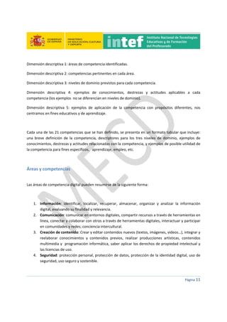  
 
 
 
Página 11 
 
Dimensión descriptiva 1: áreas de competencia identificadas. 
Dimensión descriptiva 2: competencias pertinentes en cada área. 
Dimensión descriptiva 3: niveles de dominio previstos para cada competencia. 
Dimensión  descriptiva  4:  ejemplos  de  conocimientos,  destrezas  y  actitudes  aplicables  a  cada 
competencia (los ejemplos  no se diferencian en niveles de dominio). 
Dimensión  descriptiva  5:  ejemplos  de  aplicación  de  la  competencia  con  propósitos  diferentes,  nos 
centramos en fines educativos y de aprendizaje. 
 
Cada una de las 21 competencias que se han definido, se presenta en un formato tabular que incluye: 
una  breve  definición  de  la  competencia,  descriptores  para  los  tres  niveles  de  dominio,  ejemplos  de 
conocimientos, destrezas y actitudes relacionadas con la competencia, y ejemplos de posible utilidad de 
la competencia para fines específicos,   aprendizaje, empleo, etc. 
 
Áreas y competencias 
 
Las áreas de competencia digital pueden resumirse de la siguiente forma: 
 
1. Información:  identificar,  localizar,  recuperar,  almacenar,  organizar  y  analizar  la  información 
digital, evaluando su finalidad y relevancia. 
2. Comunicación: comunicar en entornos digitales, compartir recursos a través de herramientas en 
línea, conectar y colaborar con otros a través de herramientas digitales, interactuar y participar 
en comunidades y redes; conciencia intercultural. 
3. Creación de contenido: Crear y editar contenidos nuevos (textos, imágenes, videos…), integrar y 
reelaborar  conocimientos  y  contenidos  previos,  realizar  producciones  artísticas,  contenidos 
multimedia y  programación informática, saber aplicar los derechos de propiedad intelectual y 
las licencias de uso.  
4. Seguridad: protección personal, protección de datos, protección de la identidad digital, uso de 
seguridad, uso seguro y sostenible. 
 