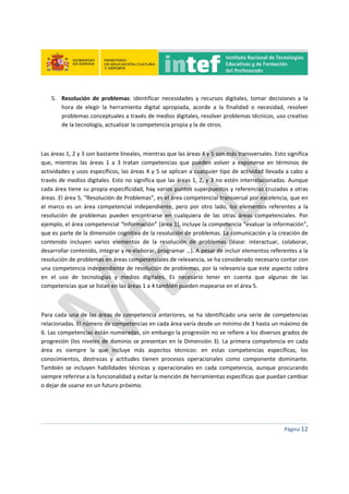  
 
 
 
Página 12 
 
5. Resolución  de  problemas:  identificar  necesidades  y  recursos  digitales,  tomar  decisiones  a  la 
hora  de  elegir  la  herramienta  digital  apropiada,  acorde  a  la  finalidad  o  necesidad,  resolver 
problemas conceptuales a través de medios digitales, resolver problemas técnicos, uso creativo 
de la tecnología, actualizar la competencia propia y la de otros. 
 
Las áreas 1, 2 y 3 son bastante lineales, mientras que las áreas 4 y 5 son más transversales. Esto significa 
que,  mientras  las  áreas  1  a  3  tratan  competencias  que  pueden  volver  a  exponerse  en  términos  de 
actividades y usos específicos, las áreas 4 y 5 se aplican a cualquier tipo de actividad llevada a cabo a 
través de medios digitales. Esto no significa que las áreas 1, 2, y 3 no estén interrelacionadas. Aunque 
cada área tiene su propia especificidad, hay varios puntos superpuestos y referencias cruzadas a otras 
áreas. El área 5, “Resolución de Problemas”, es el área competencial transversal por excelencia, que en 
el  marco  es  un  área  competencial  independiente,  pero  por  otro  lado,  los  elementos  referentes  a  la 
resolución  de  problemas  pueden  encontrarse  en  cualquiera  de  las  otras  áreas  competenciales.  Por 
ejemplo, el área competencial “Información” (área 1), incluye la competencia “evaluar la información”, 
que es parte de la dimensión cognitiva de la resolución de problemas. La comunicación y la creación de 
contenido  incluyen  varios  elementos  de  la  resolución  de  problemas  (léase:  interactuar,  colaborar, 
desarrollar contenido, integrar y re‐elaborar, programar …). A pesar de incluir elementos referentes a la 
resolución de problemas en áreas competenciales de relevancia, se ha considerado necesario contar con 
una competencia independiente de resolución de problemas, por la relevancia que este aspecto cobra 
en  el  uso  de  tecnologías  y  medios  digitales.  Es  necesario  tener  en  cuenta  que  algunas  de  las 
competencias que se listan en las áreas 1 a 4 también pueden mapearse en el área 5. 
 
Para cada una de las áreas de competencia anteriores, se ha identificado una serie de competencias 
relacionadas. El número de competencias en cada área varía desde un mínimo de 3 hasta un máximo de 
6. Las competencias están numeradas, sin embargo la progresión no se refiere a los diversos grados de 
progresión (los niveles de dominio se presentan en la Dimensión 3). La primera competencia en cada 
área  es  siempre  la  que  incluye  más  aspectos  técnicos:  en  estas  competencias  específicas,  los 
conocimientos,  destrezas  y  actitudes  tienen  procesos  operacionales  como  componente  dominante. 
También  se  incluyen  habilidades  técnicas  y  operacionales  en  cada  competencia,  aunque  procurando 
siempre referirse a la funcionalidad y evitar la mención de herramientas específicas que puedan cambiar 
o dejar de usarse en un futuro próximo. 
   
 