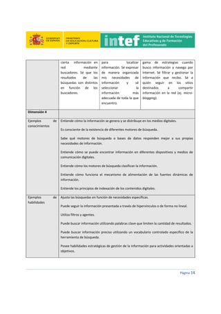  
 
 
 
Página 14 
 
cierta    información  en 
red  mediante 
buscadores.  Sé  que  los 
resultados  de  las 
búsquedas  son  distintos 
en  función  de  los 
buscadores. 
para  localizar 
información. Sé expresar 
de  manera  organizada 
mis  necesidades  de 
información  y  sé 
seleccionar  la 
información  más 
adecuada de toda la que 
encuentro. 
gama  de  estrategias  cuando 
busco  información  y  navego  por 
Internet.  Sé  filtrar  y  gestionar  la 
información  que  recibo.  Sé  a 
quién  seguir  en  los  sitios 
destinados  a  compartir 
información  en  la  red  (ej.  micro‐
blogging). 
Dimensión 4   
Ejemplos  de 
conocimientos 
Entiende cómo la información se genera y se distribuye en los medios digitales. 
Es consciente de la existencia de diferentes motores de búsqueda. 
Sabe  qué  motores  de  búsqueda  o  bases  de  datos  responden  mejor  a  sus  propias 
necesidades de información. 
Entiende cómo se puede encontrar información en diferentes dispositivos y medios de 
comunicación digitales. 
Entiende cómo los motores de búsqueda clasifican la información. 
Entiende  cómo  funciona  el  mecanismo  de  alimentación  de  las  fuentes  dinámicas  de 
información. 
Entiende los principios de indexación de los contenidos digitales. 
Ejemplos  de 
habilidades 
Ajusta las búsquedas en función de necesidades específicas.
Puede seguir la información presentada a través de hipervínculos o de forma no lineal. 
Utiliza filtros y agentes. 
Puede buscar información utilizando palabras clave que limiten la cantidad de resultados.  
Puede buscar información precisa utilizando un vocabulario controlado específico de la 
herramienta de búsqueda. 
Posee habilidades estratégicas de gestión de la información para actividades orientadas a 
objetivos. 
 