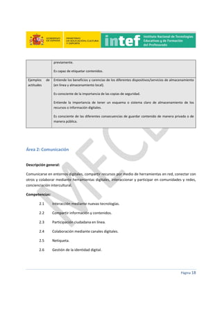  
 
 
 
Página 18 
 
previamente. 
Es capaz de etiquetar contenidos. 
Ejemplos  de 
actitudes 
Entiende los beneficios y carencias de los diferentes dispositivos/servicios de almacenamiento
(en línea y almacenamiento local). 
Es consciente de la importancia de las copias de seguridad. 
Entiende  la  importancia  de  tener  un  esquema  o  sistema  claro  de  almacenamiento  de  los 
recursos o información digitales. 
Es consciente de las diferentes consecuencias de guardar contenido de manera privada o de 
manera pública. 
 
 
Área 2: Comunicación 
 
Descripción general:  
Comunicarse en entornos digitales, compartir recursos por medio de herramientas en red, conectar con 
otros y colaborar mediante herramientas digitales, interaccionar y participar en comunidades y redes, 
concienciación intercultural. 
Competencias:  
2.1   Interacción mediante nuevas tecnologías. 
2.2   Compartir información y contenidos. 
2.3   Participación ciudadana en línea. 
2.4   Colaboración mediante canales digitales. 
2.5  Netiqueta. 
2.6     Gestión de la identidad digital. 
 