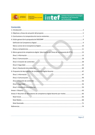 
 
 
 
Página 2 
 
Contenido 
1. Introducción .............................................................................................................................................. 3 
2. Objetivos y líneas de actuación del proyecto. .......................................................................................... 5 
3. Conclusiones a la comparativa de marcos existentes. .............................................................................. 7 
4. Visión general de la propuesta de DIGCOMP. .......................................................................................... 9 
Definición de Competencia Digital ............................................................................................................ 9 
Marco común de la Competencia Digital ................................................................................................ 10 
Áreas y competencias ............................................................................................................................. 11 
5. Marco general de competencia digital  (descripción por áreas de la propuesta de IPTS)...................... 13 
Área 1: Información ................................................................................................................................ 13 
Área 2: Comunicación ............................................................................................................................. 18 
Área 3: Creación de contenidos .............................................................................................................. 28 
Área 4: Seguridad .................................................................................................................................... 33 
Área 5: Resolución de problemas ........................................................................................................... 40 
6. Propuesta de descriptores de competencia digital docente .................................................................. 47 
Área 1: Información ................................................................................................................................ 47 
Área 2: Comunicación ............................................................................................................................. 49 
Área 3: Creación de contenido ............................................................................................................... 54 
Área 4. Seguridad .................................................................................................................................... 56 
Área 5: Resolución de problemas ........................................................................................................... 59 
Anexo I: Glosario. ........................................................................................................................................ 63 
Anexo II: Resumen de descriptores de competencia digital docente por niveles. ..................................... 66 
Nivel Inicial .............................................................................................................................................. 66 
Nivel Medio ............................................................................................................................................. 68 
Nivel Avanzado ........................................................................................................................................ 71 
Referencias .................................................................................................................................................. 74 
 
 