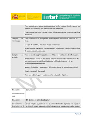  
 
 
 
Página 26 
 
Tiene  conocimiento  sobre  cuestiones  éticas  en  los  medios  digitales,  como  por 
ejemplo visitar páginas web inapropiadas y el ciberacoso. 
Entiende que diferentes culturas tienen diferentes prácticas de comunicación e 
interacción. 
Ejemplos  de 
habilidades 
Tiene la capacidad de protegerse sí mismo/a y a los demás de las amenazas en 
línea. 
Es capaz de prohibir / denunciar abusos y amenazas. 
Ha desarrollado estrategias para hacer frente al ciberacoso y para la identificación 
de las conductas inadecuadas. 
Ejemplos  de 
actitudes 
Tiene en cuenta los principios éticos de utilización y publicación de información. 
Posee una clara noción de lo que es el comportamiento adecuado en función de 
los medios de comunicación utilizados, del público destinatario y de las 
disposiciones legales vigentes. 
Muestra flexibilidad y adaptación a diferentes culturas de comunicación digital. 
Acepta y aprecia la diversidad. 
Tiene una actitud segura y prudente en las actividades digitales. 
 
 
 
Dimensión 1 
Denominación  del 
área 
Comunicación 
Dimensión 2 
Denominación  y 
descripción  de  la 
2.6  Gestión de la identidad digital 
Crear,  adaptar  y  gestionar  una  o  varias  identidades  digitales,  ser  capaz  de 
proteger la propia reputación digital y de gestionar los datos generados a través 
 